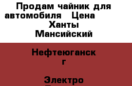 Продам чайник для автомобиля › Цена ­ 300 - Ханты-Мансийский, Нефтеюганск г. Электро-Техника » Бытовая техника   